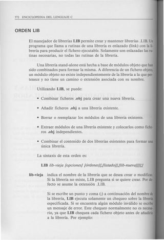 Si se escribe un punta y coma (;) a continuacion del nombre de
la libreria, Lffi ejecuta solamente un chequeo sobre la libreria
especificada. Si se encuentra algun modulo invalido se escribe
un mensaje de error. Este chequeo normal mente no es necesa-
rio, ya que Lffi cheque a cada fichero objeto antes de afiadirlo
a la libreria. Por ejemplo:
EI manejador de librerias Lffi permite crear y mantener librerias .LIB. Un
programa que llama a rutinas de una libreria es enlazado (link) con la Ii-
breria para producir el fichero ejecutable. Solamente son enlazadas las ru-
tinas necesarias, no todas las rutinas de la libreria.
Una libreria stand-alone esta hecha a base de modulos objeto que han
sido combinados para formar la misma. A diferencia de un fichero objeto,
un modulo objeto no existe independientemente de la libreria a la que per-
tenece y no tiene un camino 0 extension asociada con su nombre.
• Extraer modulos de una libreria existente y colocarlos como fiche-
ros .obj independientes.
• Combinar el contenido de dos librerias existentes para formar una
unica libreria.
Iib-vieja indica el nombre de la libreria que se desea crear 0 modificar.
Si la libreria no existe, LIB pregunta si se quiere crear. Por de-
fecto se asume la extension .LIB.
 