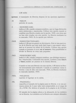 IH[ELP]
peticion de ayuda.
II [GNORECASE]
indica a LIB, cuando compara nombres, que no haga distincion
entre minusculas y mayusculas. Utilizar esta opcion cuando se
combine una libreria creada con la opcion INOI, con otras que
no han sido creadas con esta opcion. La libreria resultante no
es marcada INOI. Es la opcion por defecto.
INOE[XTDICTIONARY]
indica a LIB que no genere un diccionario. Este es una parte ex-
tra de la libreria que mas tarde dara lugar a una mayor veloci-
dad en el proceso de enlace de la misma. Utilizar esta opcion
cuando se presente el error out of memory. Otra posibilidad es
dividir la libreria en otras mas pequefias.
INOI[GNORECASE]
indica a LIB, cuando compara nombres, que distinga minuscu-
las y mayusculas. Utilizando esta opcion, nombres como fUDcA
y fUDca pueden ser puestos en la misma libreria.
Cuando se crea una libreria con esta opcion, LIB marca la libre-
ria internamente para indicarlo. Cuando se combinan varias 1-
brerias y una de ellas esta marcada INOI, la libreria resultante
es marcada tambien INOI.
INOL[OGO]
suprime el logotipo en la salida.
IPAGESIZE:n
especifica el tamafio de la pagina para la libreria. n es una po-
tencia entera de 2 cuyo valor esta comprendido en el rango de
16 a 32768. Por defecto el tamafio de la pagina es de 16 bytes.
El tamafio de la pagina afecta a la alineacion de los modulos
en la libreria. Los modulos en la libreria son siempre alineados
 