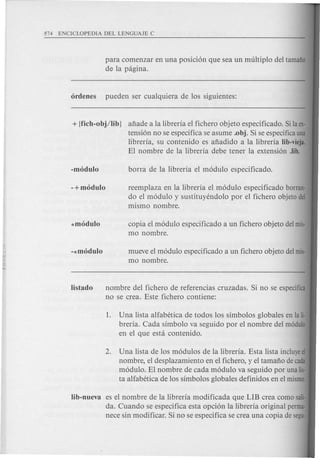 para comenzar en una posicion que sea un multiplo del tamafio
de la pagina.
+ {fich-obj/lib J afiade a la libreria el fichero objeto especificado. Si la ex-
tension no se especifica se asume .obj. Si se especifica una
libreria, su contenido es afiadido a la libreria Iib-vieja.
El nombre de la libreria debe tener la extension .lib.
-+modulo reemplaza en la libreria el modulo especificado borran·
do el modulo y sustituyendolo por el fichero objeto del
mismo nombre.
*modulo copia el modulo especificado a un fichero objeto del mis-
mo nombre.
-*modulo mueve el modulo especificado a un fichero objeto del mis·
mo nombre.
nombre del fichero de referencias cruzadas. Si no se especifica
no se crea. Este fichero contiene:
1. Una lista alfabetica de todos los simbolos globales en la Ii-
breria. Cada simbolo va seguido por el nombre del modulo
en el que esta contenido.
2. Una lista de los modulos de la libreria. Esta lista incluyeel
nombre, el desplazamiento en el fichero, y el tamafio de cada
modulo. El nombre de cada modulo va seguido por una lis·
ta alfabetica de los simbolos glob ales definidos en el mismo.
lib-nueva es el nombre de la libreria modificada que LIB crea como sali·
da. Cuando se especifica esta opcion la libreria original perma·
nece sin modificar. Si no se especifica se crea una copia de segu·
 