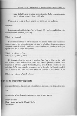 ridad de la libreria original con extensi6n .bak, permaneciendo
con el mismo nombre la modificada.
Reemplazar el m6dulo fund en la libreria lib_a. lib por el fichero ob-
jeto del mismo nombre funcl.ob}.
EI mismo resultado se obtendria con cualquiera de las dos 6rdenes si-
guientes,ya que las operaciones de borrado se efectuan siempre antes que
las operaciones de anadir, indiferentemente del orden en el que se hayan
especificado en la linea de 6rdenes.
EI siguiente ejemplo mueve el m6dulo fund de la libreria lib_a. lib
a un fichero objeto denominado fund.ob}, con 10 que este modulo desa-
parecede la libreria. Copia el m6dulo func2 a un fichero objeto denomi-
nadofunc2.ob}, este m6dulo permanece en la libreria. La libreria modifi-
cadaes Hamada lib_b. lib permaneciendo sin cambiar la libreria lib_a. lib.
LIB lib_a -fund +fund;
LIB lib_a +fund -fund;
Library Name:
Library does not exist. Create? (y/n)
Operations:
 