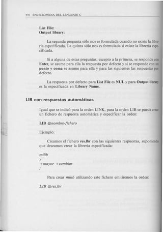 List File:
Output .library:
La segunda pregunta s610nos es formulada cuando no existe la libre-
ria especificada. La quinta s610nos es formulada si existe la libreria espe-
cificada.
Si a alguna de estas preguntas, excepto a la primera, se responde con
Enter, se asume para ella la respuesta por defecto y si se responde con un
punto y coma se asume para ella y para las siguientes las respuestas por
defecto.
La respuesta por defecto para List File es NUL y para Output library
es la especificada en Library Name.
Igual que se indic6 para la orden LINK, para la orden LIB se puede crear
un fichero de respuesta automatica y especificar la orden:
Creamos el fichero res.Ibr con las siguientes respuestas, suponiendo
que deseamos crear la libreria especificada:
milib
y
+mayor +cambiar
 