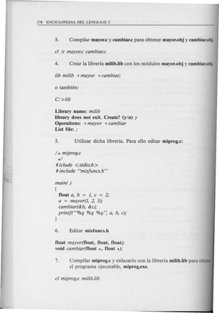 Library name: milib
library does not exit. Create? (y/n) y
Operations: +mayor +cambiar
List file: ;
1* miprog.c
*1
# iclude <stdio.h >
# include Hmisjuncs.h"
main( )
(
float a, b = 1, c = 2;
a = mayor(l, 2, 3);
cambiar(&b, &c);
printj(H%g %g %g': a, b, c);
}
float mayor(f1oat, float, float);
void cambiar(f1oat *, float *);
7. Compilar miprog.c y enlazarlo can la libreria milib.lib para obtener
el programa ejecutable, miprog.exe.
 