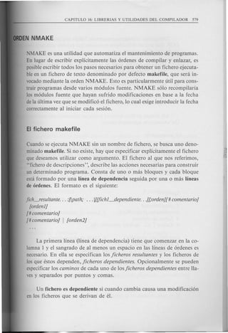 NMAKE es una utilidad que automatiza el mantenimiento de programas.
En lugar de escribir explicitamente las ordenes de compilar y enlazar, es
posible escribir todos 10s pasos necesarios para obtener un fichero ejecuta-
ble en un fichero de texto denominado por defecto makefile, que sera in-
vocado mediante la orden NMAKE. Esto es particularmente util para cons-
truir programas desde varios modulos fuente. NMAKE solo recompilaria
los modulos fuente que hayan sufrido modificaciones en base a la fecha
de la ultima vez que se modifieD el fichero, 10 cual exige introducir la fecha
correctamente al iniciar cada sesion.
Cuando se ejecuta NMAKE sin un nombre de fichero, se busca uno deno-
minado makefile. Si no existe, hay que especificar explicitamente el fichero
que deseamos utilizar como argumento. El fichero al que nos referimos,
"fichero de descripciones", describe las acciones necesarias para construir
un determinado programa. Consta de uno 0 mas bloques y cad a bloque
esta formado por una linea de dependencia seguida por una 0 mas Iineas
de ordenes. El formate es el siguiente:
fich-'esultante ... :[[path; ... }][fichl_dependiente .. .][,·orden][#comentario}
[ordenl}
[# comentario]
[# comentario] I [orden2]
La primera linea (linea de dependencia) tiene que comenzar en la co-
lumna 1 y el sangrado de al menos un espacio en las line as de ordenes es
necesario. En ella se especifican los jicheros resultantes y 10s fieheros de
los que estos dependen, jicheros dependientes. Opcionalmente se pueden
especificar los caminos de cada uno de losjicheros dependientes entre lla-
ves y separados por puntos y comas.
Un fichero es dependiente si cuando cambia causa una modificacion
en 10s ficheros que se derivan de el.
 