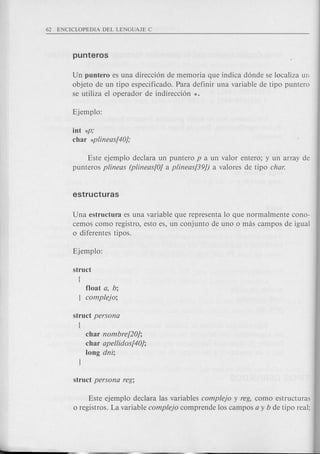 Un puntero es una direcci6n de memoria que indica d6nde se localiza un
objeto de un tipo especificado. Para definir una variable de tipo puntero
se utiliza el operador de indirecci6n *.
int *p,'
char *plineas[40j,'
Este ejemplo declara un puntero p a un valor entero; y un array de
punteros plineas (plineas[Oj a plineas[39J) a valores de tipo char.
Una estructura es una variable que representa 10 que normalmente cono-
cemos como registro, esto es, un conjunto de uno 0 mas campos de igual
o diferentes tipos.
float a, b;
complejo;
struct persona
{
char nombre[20j;
char apellidos[40j;
long dni;
Este ejemplo declara las variables complejo y reg, como estructuras
o registros. La variable complejo comprende los campos a y b de tipo real;
 