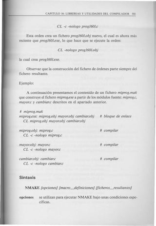 Esta orden crea un fichero progl601.obj nuevo, el cual es ahora mas
reciente que progI60J.exe, 10 que hace que se ejecute la orden:
Observar que la construcci6n del fichero de 6rdenes parte siempre del
fichero resultante.
A continuaci6n presentamos el contenido de un fichero miprog.mak
que construye el fichero miprog.exe a partir de los m6dulos fuente: miprog.c,
mayor.c y cambiar.c descritos en el apartado anterior.
# miprog.mak
miprog.exe: miprog.obj mayor.obj cambiar.obj # bloque de enlace
CL miprog.obj mayor.obj cambiar.obj
miprog.obj: miprog.c # compi/ar
CL -c -nologo miprog.c
mayor.obj: mayor.c # compi/ar
CL -c -nologo mayor.c
Cambiar.obj: cambiar.c # compi/ar
CL -c -nologo cambiar.c
opciones se utilizan para ejecutar NMAKE bajo unas condiciones espe-
cificas.
 