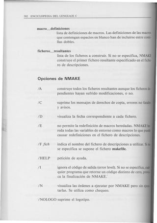 macro_definiciones
lista de definiciones de macros. Las definiciones de las macros
que contengan espacios en blanco han de incluirse entre comi·
llas dobles.
ficheros_resultantes
lista de 10s ficheros a construir. Si no se especifica, NMAKE
construye el primer fichero resultante especificado en el fiche-
ro de descripciones.
IA construye todos los ficheros resultantes aunque los ficheros de-
pendientes hayan sufrido modificaciones, 0 no.
Ie suprime los mensajes de derechos de co pia, errores no fatales
yavisos.
visualiza las 6rdenes a ejecutar por NMAKE pero sin ejecu
tarlas. Se utiliza como chequeo.
no permite la redefinici6n de macros heredadas. NMAKE he·
reda todas las variables de entorno como macros 10 que puede
causar redefiniciones en el fichero de descripciones.
indica el nombre del fichero de descripciones a utilizar. Si no
se especifica se supone el fichero makefile.
ignora el c6digo de salida (error level). Si no se especifica, cual-
quier programa que retorne un c6digo distinto de cera, provo-
ca la finalizaci6n de NMAKE:
 