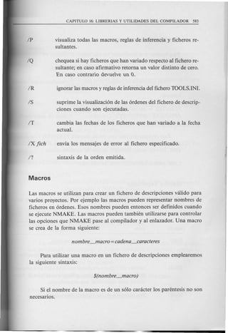 visualiza todas las macros, reglas de inferencia y ficheros re-
sultantes.
chequea si hay ficheros que han variado respecto al fichero re-
sultante; en caso afirmativo retorna un valor distinto de cero.
En caso contrario devueve un O.
suprime la visualizaci6n de las 6rdenes del fichero de descrip-
ciones cuando son ejecutadas.
cambia las fechas de los ficheros que han variado a la fecha
actual.
Las macros se utilizan para crear un fichero de descripciones valida para
varios proyectos. Por ejemplo las macros pueden representar nombres de
ficheros en 6rdenes. Esos nombres pueden entonces ser definidos cuando
se ejecute NMAKE. Las macros pueden tambien utilizarse para controlar
las opciones que NMAKE pase al compilador y al enlazador. Una macro
se crea de la forma siguiente:
Para utilizar una macro en un fichero de descripciones emplearemos
la siguiente sintaxis:
Si el nombre de la macro es de un s610caracter 10sparentesis no son
necesarios.
 