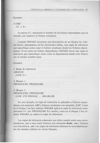 .C.OBJ:
CL -c $<
La macro $< representa el nombre de un fichero dependiente que ha
variado con respecto al fichero resultante.
Cuando NMAKE encuentra una descripcion de un bloque sin orde-
nes busca, apoyandose en Ias extensiones dadas, una regIa de inferencia
que especifique como crear el fichero resultante desde Ios ficheros depen-
dientes. Si no existe un fichero dependiente, NMAKE busca una regIa de
inferencia que especifique como crear Ia depend encia desde otro fichero
con el mismo nombre base.
# RegIa de inferencia
.oBJ.EXE:
LINK $<;
# Bloque 1
PROGOI.EXE: PROGOI.OBJ
# Bloque 2
PROG02.EXE: PROG02.oBJ
LINK ICO PROG02, , , MILIB.LIB;
En este ejempIo, Ia regIa de inferencia es aplicable a ficheros depen-
dientes con extension .oBi y ficheros resultantes con extension .EX£. Como
en el bloque 1 no hay ordenes NMAKE aplica Ia regIa de inferencia reem-
plazando $< por PROGOI.OBJ. En cambio.' como en el bloque 2 hay or-
denes NMAKE no aplica Ia regIa de inferencia.
Las reglas de inferencia solamente son titiles cuando existe una corres-
pondencia, uno a uno, entre ficheros con extension desde_ext y ficheros
con extension a_ext. Las reglas de inferencia eliminan Ia necesidad de po-
ner Ias mismas ordenes en varios bloques.
 
