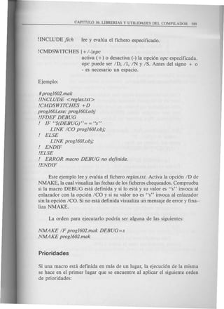 CAPITULO 16: LIBRERIAS Y UTILIDADES DEL COMPILADOR 589
!CMDSWITCHES {+ I-lope
activa (+) 0 desactiva (-) la opci6n ope especificada.
ope puede ser ID, II, IN y IS. Antes del signo + 0
- es necesario un espacio.
#prog1602.mak
IINCLUDE <reglas.txt>
ICMDSWITCHES +D
prog1601.exe:prog1601.obj
IIFDEF DEBUG
I IF H$(DEBUGj"= = HS"
LINK ICO prog1601.obj;
I ELSE
LINK prog1601.obj;
I ENDIF
IELSE
I ERROR maero DEBUG no dejinida.
IENDIF
Este ejemplo lee y evalua el fichero reglas.txt. Activa la opci6n ID de
NMAKE, la cual visualiza las fechas de los ficheros chequeados. Comprueba
si la macro DEBUG esta definida y si 10 esta y su valor es "s" invoca al
enlazador con la opci6n Ica y si su valor no es "s" invoca al enlazador
sin la opci6n ICO. Si no esta definida visualiza un mensaje de error y fina-'
liza NMAKE.
NMAKE IF prog1602.mak DEBUG=s
NMAKE prog1602.mak
Si una macro esta definida en mas de un lugar, la ejecuci6n de la misma
se hace en el primer lugar que se encuentre al aplicar el siguiente orden
de prioridades:
 