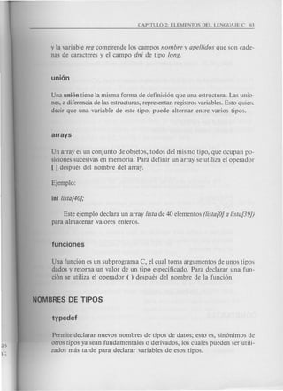y la variable reg comprende los campos nombre y ape/lidos que son cade-
nas de caracteres y el campo dni de tipo long.
Una union tiene la misma forma de definici6n que una estructura. Las unio-
nes, a diferencia de las estructuras, representan registros variables. Esto cjuiert:
decir que una variable de este tipo, puede alternar entre varios tip os.
Un array es un conjunto de objetos, todos del mismo tipo, que ocupan po-
siciones sucesivas en memoria. Para definir un array se utiliza el operador
[ ] despues del nombre del array.
Este ejemplo declara un array !ista de 40 elementos (!ista[O]a !ista[39J)
para almacenar valores enteros.
Una funci6n es un subprograma C, el cual toma argumentos de unos tipos
dados y retorna un valor de un tipo especificado. Para declarar una fun-
ci6n se utiliza el operador ( ) despues del nombre de la funci6n.
Permite declarar nuevos nombres de tipos de datos; esto es, sin6nimos de
otms tipos ya sean fundamentales 0 derivados, los cuales pueden ser utili-
zados mas tarde para declarar variables de esos tipos.
 