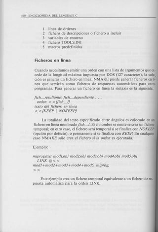 1 linea de 6rdenes
2 fichero de descripciones 0 fichero a incluir
3 variables de entorno
4 fichero TOOLS.INI
5 macros predefinidas
Cuando necesitamos emitir una orden con una lista de argumentos que ex-
cede de la longitud maxima impuesta par DOS (127 caracteres), la solu-.
ci6n es generar un fichero en linea. NMAKE puede generar ficheros en li-
nea que serviran como ficheros de respuestas automaticas para otros
programas. Para generar un fichero en linea la sintaxis es la siguiente:
jich-resultante: jich_dependiente .
orden < <Uich_lJ
texto del jichero en llnea
«[KEEP I NOKEEPj
La totalidad del texto especificado entre angulos es colocado en un
fichero en linea nombrado jich_l. Si el nombre se omite se crea un fichero
temporal; en otro casa, el fichero sera temporal si se finaliza con NOKEEP
(opd6n por defecto), 0 permanente si se finaliza con KEEP. En cualquier
caso NMAKE s610crea el fichero si la orden es ejecutada.
miprog.exe: modJ.ob} mod2.ob} mod3.ob} mod4.ob} mod5.ob}
LINK @«
modI +mod2 +mod3 +mod4 +mod5, miprog;
«
Este ejemplo crea un fichero temporal equivalente a un fichero de res-
puesta automatica para la orden LINK.
 