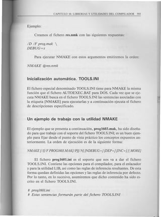 ID IF prog.mak 
DEBUG=s
El fichero especial denominado TOOLS.INI tiene para NMAKE la misma
funci6n que el fichero AUTOEXEC.BAT para DOS. Cada vez que se eje-
cuta NMAKE busca en el fichero TOOLS.INI las sentencias asociadas con
la etiqueta [NMAKE] para ejecutarlas y a continuaci6n ejecuta el fichero
de descripciones especificado.
El ejemplo que se presenta a continuaci6n, prog1603.mak, ha side disefia-
do para que trabaje con el soporte del fichero TOOLS.INI; es un buen ejem-
plo para fijar des de el punta de vista pnictico los conceptos expuestos an-
teriormente. La orden de ejecuci6n es de la siguiente forma:
El fichero prog1601.ini es el soporte que nos va a dar el fichero
TOOLS.INI. Contiene las opciones para el compilador, para el enlazador
y para la utilidad LIB, asi como las reglas de inferencia resultantes. De esta
forma quedan definidas las opciones y las reglas de inferencia por defecto.
Por 10 tanto, en 10 sucesivo, asumiremos que dicho contenido ha sido es-
crito en el fichero TOOLS.INI.
# prog160l.ini
# Estas sentencias jormardn parte del jichero TOOLS.INI
 