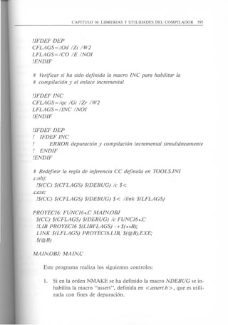 !IFDEF DEP
CFLAGS=!Od IZi IW2
LFLAGS=ICO IE INOI
!ENDIF
# Verificar si ha sido dejinida la macro INC para habilitar la
# compilacton y el enlace incremental
!IFDEF INC
CFLAGS=lqc IGi IZr IW2
LFLAGS=IINC INOI
!ENDIF
!IFDEF DEP
! IFDEF INC
! ERROR depuracton y compilacion incremental simultdneamente
! ENDIF
!ENDIF
# Redejinir la regia de injerencia CC dejinida en TOOLS.INI
.c.obj:
!$(CC) $(CFLAGS) $(DEBUG) Ie $<
.c.exe:
!$(CC) $(CFLAGS) $(DEBUG) $< llink $(LFLAGS)
PROYEC16: FUNC16*.C MAINOBJ
$(CC) $(CFLAGS) $(DEBUG) Ie FUNC16*.C
!LIB PROYEC16 $(LIBFLAGS) -+$(**B);
LINK $(LFLAGS) PROYEC16.LIB, $(@B).EXE;
$(@B)
1. Si en la orden NMAKE se ha definido la macro NDEBUG se in-
habilita la macro "assert", definida en <assert.h >, que es utili-
zada can fines de depuraci6n.
 