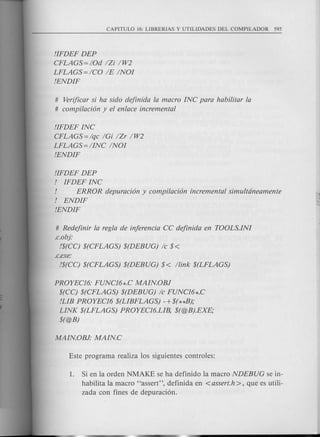 !IFDEF DEP
CFLAGS = IOd IZi IW2
LFLAGS=ICO IE INOI
!ENDIF
# Verificar si ha sido dejinida la macro INC para habilitar la
# compi/acion y el enlace incremental
!IFDEF INC
CFLAGS = Iqc IGi IZr IW2
LFLAGS=IINC INOI
!ENDIF
!IFDEF DEP
! IFDEF INC
! ERROR depuracion y compilacion incremental simultcineamente
! ENDIF
!ENDIF
# Redejinir la regIa de injerencia CC dejinida en TOOLS.INI
.c.obj:
!$(CC) $(CFLAGS) $(DEBUG) Ie $<
.c.exe:
!$(CC) $(CFLAGS) $(DEBUG) $ < llink $(LFLAGS)
PROYEC16: FUNC16*.C MAIN.OBJ
$(CC) $(CFLAGS) $(DEBUG) Ie FUNC16*.C
!LIB PROYEC16 $(LIBFLAGS) -+$(**B);
LINK $(LFLAGS) PROYEC16.LIB, $(@B).EXE;
$(@B)
1. Si en la orden NMAKE se ha definido la macro NDEBUG se in-
habilita la macro "assert", definida en <assert.h >, que es utili-
zada con fines de depuraci6n.
 
