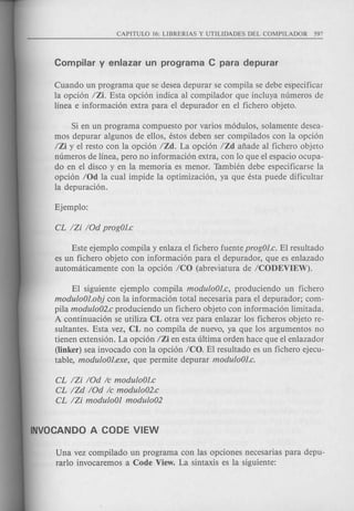 Cuando un programa que se desea depurar se compila se debe especificar
la opcion IZi. Esta opcion indica al compilador que incluya numeros de
linea e informacion extra para el depurador en el fichero objeto.
Si en un programa compuesto por varios modulos, solamente desea-
mos depurar algunos de ellos, estos deben ser compilados con la opcion
IZi y el resto con la opcion IZd. La opcion IZd afiade al fichero objeto
numeros de linea, pero no informacion extra, con 10 que el espacio ocupa-
do en el disco y en la memoria es menor. Tambien debe especificarse la
opcion IOd la cual impide la optimizacion, ya que esta puede dificultar
la depuracion.
Este ejemplo compila y enlaza el fichero fuente progOJ.c. EI resultado
es un fichero objeto con informacion para el depurador, que es enlazado
automaticamente con la opcion ICO (abreviatura de ICODEVIEW).
EI siguiente ejemplo compila moduloOJ.c, produciendo un fichero
moduloOJ.obj con la informacion total necesaria para el depurador; com-
pila modulo02.c produciendo un fichero objeto con informacion limitada.
A continuacion se utiliza CL otra vez para enlazar los ficheros objeto re-
sultantes. Esta vez, CL no compila de nuevo, ya que los argumentos no
tienen extension. La opcion IZi en esta ultima orden hace que el enlazador
(linker) sea invocado con la opcion ICO. El resultado es un fichero ejecu-
table, moduloOJ.exe, que permite depurar moduloOJ.c.
CL /Zi IOd Ie moduloOJ.c
CL IZd IOd Ie modulo02.c
CL IZi moduloOI modulo02
Una vez compilado un programa con las opciones necesarias para depu-
rarIo invocaremos a Code View. La sintaxis es la siguiente:
 