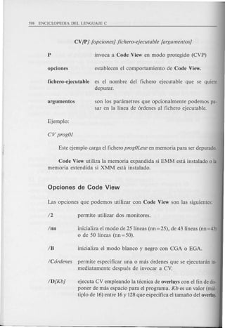 fichero-ejecutable es el nombre del fichero ejecutable que se quiere
depmar.
son los parametros que opcionalmente podemos pa-
sar en la linea de 6rdenes al fichero ejecutable.
Code View utiliza la memoria expandida si EMM esta instalado 0 la
memoria extendida si XMM esta instalado.
Inn inicializa el modo de 25 lineas (nn=25), de 43 lineas (nn=43)
o de 50 lineas (nn = 50).
/C6rdenes permite especificar una 0 mas 6rdenes que se ejecutanin in-
mediatamente despues de invocar a CV.
ID[Kb] ejecuta CV empleando la tecnica de overlays con el fin de dis-
poner de mas espacio para el programa. Kb es un valor (mul-
tiplo de 16)entre 16y 128que especifica el tamafio del overlay.
 