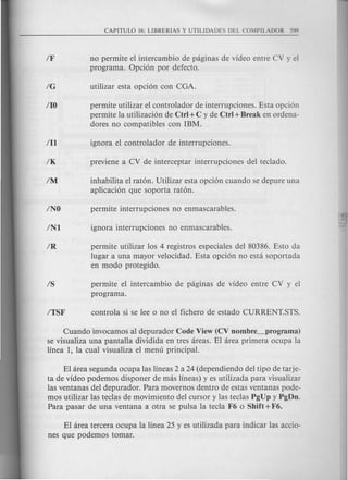no permite el intercambio de paginas de video entre CV y el
programa. Opcion por defecto.
permite utilizar el controlador de interrupciones. Esta opcion
permite la utilizacion de Ctrl +C y de Ctrl + Break en ordena-
dores no compatibles con IBM.
inhabilita el raton. Utilizar esta opcion cuando se depure una
aplicacion que soporta raton.
permite utilizar los 4 registros especiales del 80386. Esto da
lugar a una mayor velocidad. Esta opcion no esta soportada
en modo protegido.
permite el intercambio de paginas de video entre CV y el
programa.
Cuando invocamos al depurador Code View (CV nombre_programa)
se visualiza una pantalla dividida en tres areas. El area primera ocupa la
linea 1, la cual visualiza el menu principal.
El area segunda ocupa las lineas 2 a 24 (dependiendo del tipo de tarje-
ta de video podemos disponer de mas lineas) y es utilizada para visualizar
las ventanas del depurador. Para movernos dentro de estas ventanas pode-
mos utilizar las teclas de movimiento del cursor y las teclas PgUp y PgDn.
Para pasar de una ventana a otra se puis a la tecla F6 0 Shift + F6.
El area tercera ocupa la linea 25 y es utilizada para indicar las accio-
nes que podemos to mar.
 