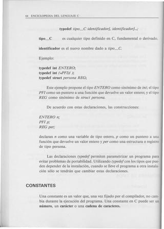 typedef int ENTERO;
typedef int (*PFlj( );
typedef struct persona REG;
Este ejemplo propone el tipo ENTERO como sin6nimo de int; el tipo
PFI como un puntero a una funci6n que devuelve un valor entero; y el tipo
REG como sin6nimo de struct persona.
ENTERO n;
PFI p;
REG per;
declaran n como una variable de tipo entero, p como un puntero a una
funci6n que devuelve un valor entero y per como una estructura 0 registro
de tipo persona.
Las declaraciones typedej permiten parametrizar un programa para
evitar problemas de portabilidad. Utilizando typedej con los tipos que pue-
den depender de la instalaci6n, cuando se lleve el programa a otra instala-
ci6n s610 se tendnin que cambiar estas declaraciones.
Una constante es un valor que, una vez fijado por el compilador, no cam-
bia durante la ejecuci6n del programa. Una constante en C puede ser un
mimero, un canicter 0 una cadena de caracteres.
 