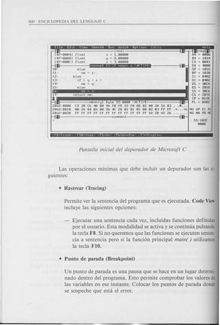 [BP+flflfI'Il
[BP+flflfl81
[BP+flflflCl
II
If1:
11:
12:
13:
1'1:
IS:
float
float
float
local
x = 1. fIfIfIfIfI
y = 2.fIfIfIfIfI
z = 3.fIfIfIfIfI
irl"••• ···,·;S"' ..·.:i.'WIl
reg
= flfIfI&
= If11A
= flfIBl
= '1f1f1f1
= If11&
= If12f1
SI = fI'I82
01 = fI'I82
OS = 3f1C&
ES = 2BsO
SS = 3f1C&
CS = 2B7D
IP = fllZE
fL = fl2f12
else
Md z:
else
if ( y > Z )
Ma y:
else
Moryl byte OS:fIfIfIfI(ACTIVE)
CO 2f1 C& '1f1fIfI9A ffl fE 10 ffl 8B fl2 fIfI2A 51 fl3
fIfI2A BB flA fIfI2A '1C 2B fll fll fll fIfIfl2 fl3 ff ff
ff ff ff ff ff ff ff ff ff ff ff ff SO 2B A2 2&
t-------------<:coMMand
Las operaciones minimas que debe incluir un depurador son las si-
guientes:
Permite ver la sentencia del programa que es ejecutada. Code View
incluye las siguientes opciones:
Ejecutar una sentencia cada vez, incluidas funciones definidas
por el usuario. Esta modalidad se activa y se continua pulsando
la tecla F8. Si no queremos que las funciones se ejecuten senten-
cia a sentencia pero si la funci6n principal main( ) utilizamos
la tecla FIO.
Un punta de parada es una pausa que se hace en un lugar determi·
nado dentro del programa. Esto permite comprobar los valores de
las variables en ese instante. Colocar los puntos de parada donde
se sospeche que esta el error.
 