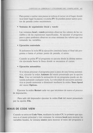 Para poner 0 quitar una pausa se coloca el cursor en ellugar donde
va a tener lugar la pausa y se pulsa F9. Se pueden poner tantos pun-
tos de parada como necesitemos.
Las ventanas local y watch permiten observar los valores de las va-
riables y de las expresiones especificadas. Al ejecutar el programa
paso a paso podemos observar en estas ventanas los valores que van
tomando las variables.
Si pulsamos la tecla F5 la ejecuci6n continua hasta el final del pro-
grama 0 hasta el primer punta de parada, si existe.
Cuando se pulsa F7 el programa se ejecuta desde la ultima senten-
cia ejecutada hasta la linea donde se encuentra el cursor.
Si se desea procesar el programa paso a paso de una forma automa-
tica, ejecutar la orden Animate del menu presentado por la opci6n
Run. Una vez iniciada la animaci6n de un programa puede ser de-
tenida pulsando cualquier tecla. La velocidad de ejecuci6n automa-
tica se puede aumentar 0 disminuir mediante la orden Trace Speed
del menu Options.
Ejecutar la orden Restart cada vez que iniciemos de nuevo el proceso
de depuraci6n.
Para salir del depurador ejecutar la orden Exit del menu presentado
por la opci6n File.
Cuando se entra en Code View, mediante la orden CV, 10 primero que apa-
rece es el menu principal y tres ventanas: la ventana local para mostrar las
variables locales, la ventana source para mostrar el texto del programa a
 