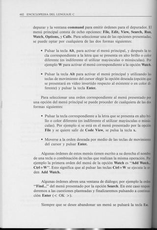 depurar y la ventana command para emitir 6rdenes para el depurador. El
menu principal consta de ocho opciones: File, Edit, View, Search, Run,
Watch, Options, y Calls. Para seleccionar una de las opciones presentadas,
se puede optar por cualquiera de las dos formas siguientes:
• Pulsar la tecla AIt, para activar el menu principal, y despues la te-
cla correspondiente a la letra que se presenta en alto brillo 0 color
diferente (es indiferente el utilizar mayusculas 0 minusculas). Por
ejemplo W para activar el menu correspondiente a la opci6n Watch.
• Pulsar la tecla Ait para activar el menu principal y utilizando las
teclas de movimiento del cursor elegir la opci6n deseada (opci6n que
se presentani en video invertido respecto al existente 0 en color di-
ferente) y pulsar la tecla Enter.
Para seleccionar una orden correspondiente al menu presentado por
una opci6n del menu principal se puede pro ceder de cualquiera de las dos
formas siguientes:
• Pulsar la tecla correspondiente a la letra que se presenta en alto bri-
110 0 color diferente (es indiferente el utilizar mayusculas 0 minus-
culas). Por ejemplo si se esta en el menu presentado por la opci6n
File y se quiere salir de Code View, se pulsa la tecla x.
• Moverse a la orden deseada por medio de las teclas de movimiento
del cursor y pulsar Enter.
Algunas 6rdenes de estos menus tienen escrito a su derecha el nombre
de una tecla 0 combinaci6n de teclas que realizan la misma operaci6n. Par
ejemplo la primera orden del menu de la opci6n Watch es "Add Watch...
Ctrl +W". Esto significa que al pulsar las teclas Ctrl +W se ejecuta la or·
den Add Watch.
Algunas 6rdenes abren una ventana de dialogo; por ejemplo la orden
"Find ..." del menu presentado por la opci6n Search. En este caso respon-
deremos alas cuestiones planteadas y finalizaremos pulsando a continua-
ci6n Enter « OK ».
 