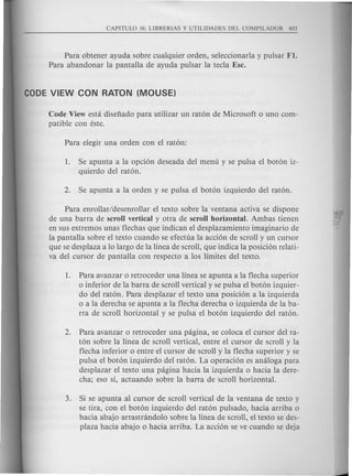 Para obtener ayuda sobre cualquier orden, seleccionarla y pulsar Fl.
Para abandonar la pantalla de ayuda pulsar la tecla Ese.
Code View esta disefiado para utilizar un raton de Microsoft 0 uno com-
patible con este.
1. Se apunta a la opcion deseada del menu y se puisa el boton iz-
quierdo del raton.
Para enrollar/desenrollar el texto sobre la ventana activa se dispone
de una barra de scroll vertical y otra de scroll horizontal. Ambas tienen
en sus extremos unas flechas que indican el desplazamiento imaginario de
la pantalla sobre el texto cuando se efectua la accion de scroll y un cursor
que se desplaza a 10 largo de la linea de scroll, que indica la posicion relati-
va del cursor de pantalla con respecto a los limites del texto.
1. Para avanzar 0 retroceder una linea se apunta a la flecha superior
o inferior de la barra de scroll vertical y se pulsa el boton izquier-
do del raton. Para desplazar el texto una posicion a la izquierda
o a la derecha se apunta a la flecha derecha 0 izquierda de la ba-
rra de scroll horizontal y se pulsa el boton izquierdo del raton.
2. Para avanzar 0 retroceder una pagina, se coloca el cursor del ra-
ton sobre la linea de scroll vertical, entre el cursor de scroll y la
flecha inferior 0 entre el cursor de scroll y la flecha superior y se
pulsa el boton izquierdo del raton. La operacion es analoga para
desplazar el texto una pagina hacia la izquierda 0 hacia la dere-
cha; eso S1, actuando sobre la barra de scroll horizontal.
3. Si se apunta al cursor de scroll vertical de la ventana de texto y
se tira, con el boton izquierdo del raton puisado, hacia arriba 0
hacia abajo arrastrandolo sobre la linea de scroll, el texto se des-
plaza hacia abajo 0 hacia arriba. La accion se ve cuando se deja
 
