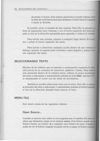 de pulsar e! boton. Esta misma operacion se puede realizar sabre
la linea de scroll horizontal para desplazar el texto hacia la izquierda
o hacia la derecha.
Es posible variar el tamafio de una ventana. Para ello, se apunta a la
linea de separacion entre ventanas y con el boton izquierdo del raton pul-
sado se tira en la direccion apropiada para agrandar 0 reducir la ventana.
Para activar una ventana, apuntar a cualquier lugar dentro de la mis-
ma y pulsar el boton izquierdo del raton.
Para activar 0 desactivar cualquier accion dentro de una ventana de
dhilogo, apuntar al espacio entre corchetes 0 entre angulos y pulsar el ba-
ton izquierdo del raton.
Muchas de las ordenes que se exponen a continuacion requieren la selec-
cion previa de un conjunto de caracteres, palabras 0 lineas. Para realizar
esta operacion dentro de la ventana activa, colocar el cursor al principio
del texto a seleccionar y manteniendo pulsada la tecla Shift, marcar eltex·
to desplazando e1cursor con las teclas de movimiento.
Tambien es posible seleccionar texto con el raton. Para ello, se apunta
al principio del texto a seleccionar y manteniendo pulsado el boton izquierdo
se tira en la direccion deseada hasta marcar el texto.
Cuando se ejecuta esta orden se nos pregunta por el nombre del nuevofi-
chero que deseamos cargar en la ventana source. Este fichero puede serun
fichero fuente, un fichero .h 0 cualquier otro fichero de texto. Cuandose
acabe de ver e1fichero cargado se puede volver a cargar el fichero original.
 