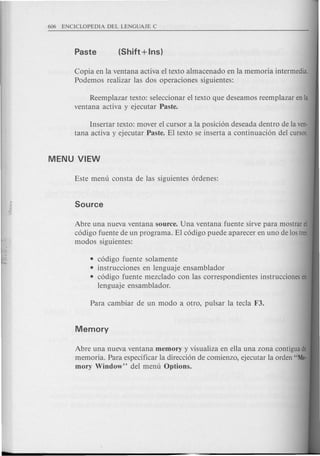 Copia en la ventana activa el texto almacenado en la memoria intermedia.
Podemos realizar las dos operaciones siguientes:
Reemplazar texto: seleccionar el texto que deseamos reemplazar en la
ventana activa y ejecutar Paste.
Insertar texto: mover el cursor a la posici6n deseada dentro de la ven-
tana activa y ejecutar Paste. El texto se inserta a continuaci6n del cursor.
• c6digo fuente solamente
• instrucciones en lenguaje ensamblador
• c6digo fuente mezclado con las correspondientes instrucciones en
lenguaje ensamblador.
Abre una nueva ventana source. Una ventana fuente sirve para mostrar el
c6digo fuente de un programa. El c6digo puede aparecer en uno de los tres
modos siguientes:
Abre una nueva ventana memory y visualiza en ella una zona contigua de
memoria. Para especificar la direcci6n de comienzo, ejecutar la orden "Me-
mory Window" del menu Options.
 