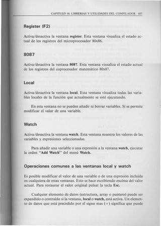 Activa/desactiva la ventana register. Esta ventana visualiza el estado ac-
tual de los registros del microprocesador 80x86.
Activa/desactiva la ventana 8087. Esta ventana visualiza el estado actual
de los registros del coprocesador matematico 80x87.
Activa/desactiva la ventana local. Esta ventana visualiza todas las varia-
bles locales de la funcion que actualmente se este ejecutando.
En esta ventana no se pueden afiadir ni borrar variables. Si se permite
modificar el valor de una variable.
Activa/desactiva la ventana watch. Esta venta:na muestra los valores de las
variables y expresiones seleccionadas.
Para afiadir una variable 0 una expresion a la ventana watch, ejecutar
la orden "Add Watch" del menu Watch.
Es posible modificar el valor de una variable 0 de una expresion incluida
en cualquiera de estas ventanas. Esto se hace escribiendo encima del valor
actual. Para restaurar el valor original pulsar la tecla Esc.
Cualquier elemento de datos (estructura, array 0 puntero) puede ser
expandido 0 contraido si la ventana, local 0 watch, esta activa. Un elemen-
to de datos que esta precedido por el signo mas (+) significa que puede
 