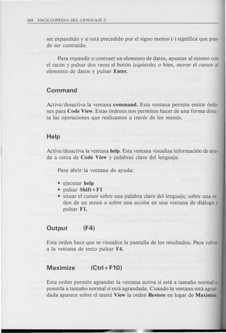 ser expandido y si esta precedido por el signo menos (-) significa que pue-
de ser contraido.
Para expandir 0 contraer un elemento de datos, apuntar al mismo can
el raton y pulsar dos veces el boton izquierdo; 0 bien, mover el cursor al
elemento de datos y pulsar Enter.
Activa/desactiva la ventana command. Esta ventana permite emitir orde-
nes para Code View. Estas ordenes nos permiten hacer de una forma direc-
ta las operaciones que realizamos a traves de los menus.
Activa/desactiva la ventana help. Esta ventana visualiza informacion de ayu-
da a cerca de Code View y palabras clave del lenguaje.
• ejecutar help
• pulsar Shift + Fl
• situar el cursor sobre una palabra clave dellenguaje, sobre una Of-
den de un menu 0 sobre una accion en una ventana de dialogo y
pulsar Fl.
Esta orden hace que se visualice la pantalla de los resultados. Para volver
a la ventana de texto pulsar F4.
Esta orden permite agrandar la ventana activa si esta a tamafio normal 0
ponerla a tamafio normal si esta agrandada. Cuando la ventana esta agran-
dada aparece sobre el menu View la orden Restore en lugar de Maximize.
 