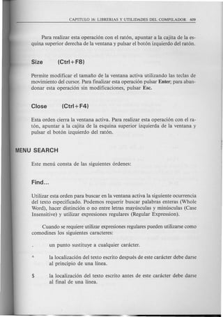 Para realizar esta operaci6n con el rat6n, apuntar a la cajita de la es-
quin.asuperior derecha de la ventana y pulsar el bot6n izquierdo del rat6n.
Permite modificar el tamafio de la ventana activa utilizando las teclas de
movimiento del cursor. Para finalizar esta operaci6n pulsar Enter; para aban-
donar esta operaci6~ sin modificaciones, pulsar Ese.
Esta orden cierra la ventana activa. Para realizar esta operaci6n con el ra-
t6n, apuntar a la cajita de la esquina superior izquierda de la ventana y
pulsar el bot6n izquierdo del rat6n.
Utilizar esta orden para buscar en la ventana activa la siguiente ocurrencia
del texto especificado. Podemos requerir buscar palabras enteras (Whole
Word), hacer distinci6n 0 no entre letras mayusculas y minusculas (Case
Insensitive) y utilizar expresiones regulares (Regular Expression).
Cuando se requiere utilizar expresiones regulares pueden utilizarse como
como dines los siguientes caracteres:
la localizaci6n del texto escrito despues de este canicter debe darse
al principio de una linea.
la localizaci6n del texto escrito antes de este canicter debe darse
al final de una linea.
 
