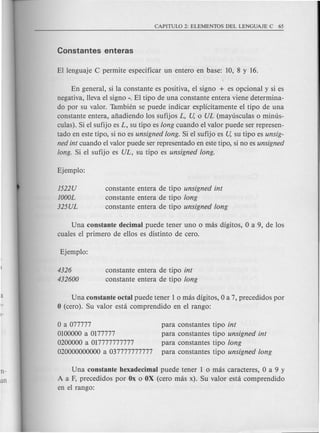 En general, si la constante es positiva, el signa + es opcional y si es
negativa, lleva el signo -. El tipo de una constante entera viene determina-
do por su valor. Tambien se puede indicar explicitamente el tipo de una
constante entera, afiadiendo los sufijos L, U, 0 UL (mayusculas 0 minus-
culas). Si el sufijo es L, su tipo es long cuando el valor puede ser represen-
tado en este tipo, si no es unsigned long. Si el sufijo es U, su tipo es unsig-
ned int cuando el valor puede ser representado en este tipo, si no es unsigned
long. Si el sufijo es UL, su tipo es unsigned long.
1522U
1000L
325UL
constante entera de tipo unsigned int
constante entera de tipo long
constante entera de tipo unsigned long
Una constante decimal puede tener uno 0 mas digitos, 0 a 9, de los
cuales el primera de ellos es distinto de cero.
4326
432600
constante entera de tipo int
constante entera de tipo long
Una constante octal puede tener lomas digitos, 0 a 7, precedidos por
o (cera). Su valor esta comprendido en el rango:
Oa077777
0100000 a 0177777
0200000 a 017777777777
020000000000 a 037777777777
para constantes tipo int
para constantes tipo unsigned int
para constantes tipo long
para constantes tipo unsigned long
Una constante hexadecimal puede tener lomas caracteres, 0 a 9 y
A a F, precedidos por Ox 0 OX (cero mas x). Su valor esta comprendido
en el rango:
 