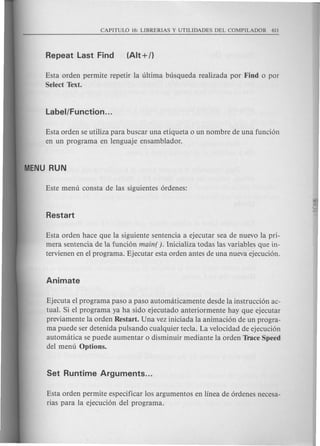 Esta orden permite repetir la ultima busqueda realizada por Find 0 por
Select Text.
Esta orden se utiliza para buscar una etiqueta 0 un nombre de una funci6n
en un programa en lenguaje ensamblador.
Esta orden hace que la siguiente sentencia a ejecutar sea de nuevo la pri-
mera sentencia de la funci6n main( ). lnicializa todas las variables que in-
tervienen en el programa. Ejecutar esta orden antes de una nueva ejecuci6n.
Ejecuta el programa paso a paso automaticamente desde la instrucci6n ac-
tual. Si el programa ya ha side ejecutado anteriormente hay que ejecutar
previamente la orden Restart. Una vez iniciada la animaci6n de un progra-
ma puede ser detenida pulsando cualquier tecla. La velocidad de ejecuci6n
automatica se puede aumentar 0 disminuir mediante la orden Trace Speed
del menu Options.
Esta orden permite especificar los argumentos en linea de 6rdenes necesa-
rias para la ejecuci6n del programa.
 