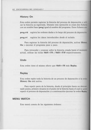 Esta orden permite registrar la historia del proceso de depuraci6n 0 utiIi-
zar la historia ya registrada. Durante esta operaci6n se crean dos ficheros
con un nombre base (prog) igual al nombre del programa. Estos ficherosson:
Para registrar la historia del proceso de depuraci6n, activar HistoQ
On y ejecutar el programa paso a paso.
Para retroceder y avanzar sobre la historia creada hasta el momenta
actual, utilizar las teclas Shift +F8 Y Shift +FIO respectivamente.
Esta orden repite toda la historia de un proceso de depuraci6n si la orden
History On esta activa.
Para repetir parte de la historia, desde el principio hasta un determi-
nado punto, primero situarse en el punta de la historia hasta el cual sequiere
repetir el proceso de depuraci6n y a continuaci6n ejecutar la orden Replay.
 