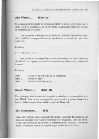Esta orden permite afiadir en la ventana watch variables y expresiones cuyo
valor se quiere visualizar. Los valores senin visualizados cuando se ejecute
el programa paso a paso.
Una expresi6n puede ser una variable de cualquier tipo 0 una expre-
si6n C valida. Una expresi6n de relaci6n dara un resultado falso (0) 0 ver-
dadero(l).
Para visualizar una expresi6n de estas con formato de salida diferente
al indicado en el programa, escribir una coma seguida por un canicter de
formato.
resto
resto, f
resto, x
(formato: el indicado en el programa)
(formato: real)
(formato: hexadecimal)
Esta orden permite borrar una expresi6n 0 todas las expresiones de la ven-
tana Watch. Para borrar una expresi6n, seleccionarla y pulsar Enter. Para
borrar todas la expresiones elegir la opci6n Clear All.
Esta orden permite poner un punta de parada. Un punta de parada es una
pausa que se hace en un lugar determinado del programa. Esto nos permi-
te verificar los valores que tienen las variables en ese instante. Colocar los
puntos de parada donde se sospeche que puede darse un error.
 
