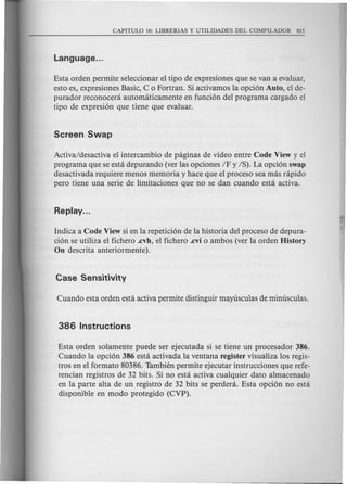 Esta orden permite seleccionar e1tipo de expresiones que se van a evaluar,
esto es, expresiones Basic, C 0 Fortran. Si activamos la opci6n Auto, el de-
purador reconoceni automaticamente en funci6n del programa cargado el
tipo de expresi6n que tiene que evaluar.
Activa/desactiva e1intercambio de paginas de video entre Code View y el
programa que se esta depurando (ver las opciones IF y IS). La opci6n swap
desactivada requiere menos memoria y hace que el proceso sea mas rapido
pero tiene una serie de limitaciones que no se dan cuando esta activa.
Indica a Code View si en la repetici6n de la historia del proceso de depura-
ci6n se utiliza el fichero .cvh, el fichero .cvi 0 ambos (ver la orden History
On descrita anteriormente).
Esta orden solamente puede ser ejecutada si se tiene un procesador 386.
Cuando la opci6n 386 esta activada la ventana register visualiza los regis-
tros en el formato 80386. Tambien permite ejecutar instrucciones que refe-
rencian registros de 32 bits. Si no esta activa cualquier dato almacenado
en la parte alta de un registro de 32 bits se perdera. Esta opci6n no esta
disponible en modo protegido (CVP).
 