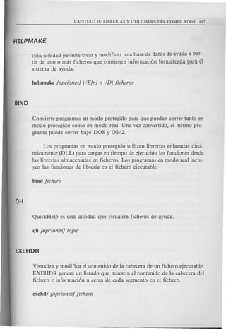 Esta utili dad permite crear y modificar una base de datos de ayuda a par-
tir de uno 0 mas ficheros que contienen informacion formateada para el
sistema de ayuda.
Convierte programas en modo protegido para que puedan correr tanto en
modo protegido como en modo real. Una vez convertido, el mismo pro-
grama puede correr bajo DOS y OS/2.
Los programas en modo protegido utilizan librerias enlazadas dina-
micamente (DLL) para cargar en tiempo de ejecuci6n las funciones desde
las librerias almacenadas en ficheros. Los programas en modo real inclu-
yen las funciones de libreria en el fichero ejecutable.
Visualiza y modifica el contenido de la cabecera de un fichero ejecutable.
EXEHDR genera un listado que muestra el contenido de la cabecera del
fichero e informaci6n a cerca de cada segmento en el fichero.
 
