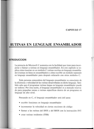 La potencia de Microsoft C aumenta con la facilidad que tiene para incor-
porar 0 Hamar a rutinas en lenguaje ensamblador. En este capitulo se ex-
plica c6mo insertar en un m6dulo C rutinas escritas en lenguaje ensambla-
dor (rutinas en linea en ensamblador) y c6mo escribir un m6dulo separado
en lenguaje ensamblador para despues enlazarlo con otros m6dulos C.
Toda persona conocedora dellenguaje ensamblador es consciente de
la eficiencia y velocidad de las rutinas desarroHadas en dicho lenguaje. Tam-
bien sabe que el programar rutinas largas en lenguaje ensamblador puede
ser tedioso. Por esta raz6n, ellenguaje ensamblador es a menudo reserva-
do para pequefias tareas 0 rutinas espedficas dentro de un programa en
lenguaje de alto nive!.
• Hamar alas rutinas del DOS y del BIOS con la instrucci6n INT
• crear rutinas residentes (TSR)
 