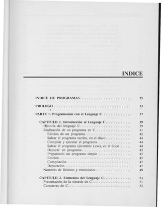 CAPITULO 1. Introduccion al Lenguaje C. . . . . . . . . . . . . . . 39
Historia del lenguaje C. . . . . . . . . . . . . . . . . . . . . . . . . . . . . . 39
Realizaci6n de un programa en C. . . . . . . . . . . . . . . . . . . . . 41
Edici6n de un programa. . . . . . . . . . . . . . . . . . . . . . . . . . . 42
Salvar el programa escrito, en el disco. . . . . . . . . . . . . . . 44
Compilar y ejecutar el programa. . . . . . . . . . . . . . . . . . . . 44
Salvar el programa ejecutable (.exe), en el disco. . . . . . . 44
Depurar un programa............................. 45
Preparando un programa simple. . . . . . . . . . . . . . . . . . . . 45
Edici6n . . . . . . . . . . . . . . . . . . . . . . . . . . . . . . . . . . . . . . . . . . 45
Compilaci6n . . . . . . . . . . . . . . . . . . . . . . . . . . . . . . . . . . . . . 47
Depuraci6n . . . . . . . . . . . . . . . . . . . . . . . . . . . . . . . . . . . . . . 47
Nombres de ficheros y extensiones. . . . . . . . . . . . . . . . . . . . . 49
CAPITULO 2. Elementos del Lenguaje C........ .... .... 51
Presentaci6n de la sintaxis de C. . . . . . . . . . . . . . . . . . . . . . . 51
Caracteres de C. .. .. . . . . . . . . . . . . . .. . .. . .. .. .. . . . . . . . 52
 