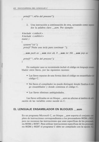 printj(H  nFin del proceso");
}
2. Una instrucci6n a continuaci6n de otra, actuando como separa-
dor la palabra clave _asm. Por ejemplo:
• Sin Havesel compilador no puede distinguir donde finaliza elcadi·
go ensamblador y donde comienza el c6digo C.
# include <stdio.h >
# include <stdlib.h>
main( )
[
system t'cls' ');
printf(HPulse una tecla para continuizr ");
printj(H  nFin del proceso");
}
En cualquier caso se recomienda incluir el c6digo en lenguaje ensam-
blador entre Haves, por las siguientes razones:
• Las Havesseparan de una forma clara el c6digo en ensamblador del
c6digo C.
Las Havesutilizadas en un bloque _asm no afectan al ambito deutili·
zaci6n de las variables como sucede en C.
En un programa Microsoft C, un bloque _asm soporta el conjunto com·
pleto de instrucciones correspondientes a los procesadores 80286y 80287
pero no reconoce las instrucciones que sean especificas de los procesado-
res 80386 y 80387. Para utilizar instrucciones especificas de los procesado-
res 80286 y 80287 el programa C debe ser compilado con la opci6n /G2.
 