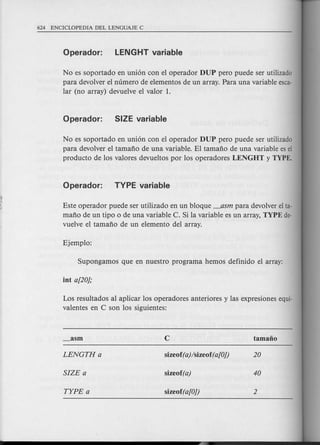 No es soportado en union con el operador DUP pero puede ser utilizado
para devolver e1numero de elementos de un array. Para una variable esca-
lar (no array) devuelve el valor 1.
No es soportado en union con el operador DUP pero puede ser utilizado
para devolver e1tamafio de una variable. El tamafio de una variable es el
producto de los valores devueltos por los operadores LENGHT y TYPE.
Este operador puede ser utilizado en un bloque _asm para devolver el ta-
mafio de un tipo 0 de una variable C. Si la variable es un array, TYPE de-
vuelve el tamafio de un elemento del array.
Los resultados al aplicar los operadores anteriores y las expresiones equi-
valentes en C son los siguientes:
 