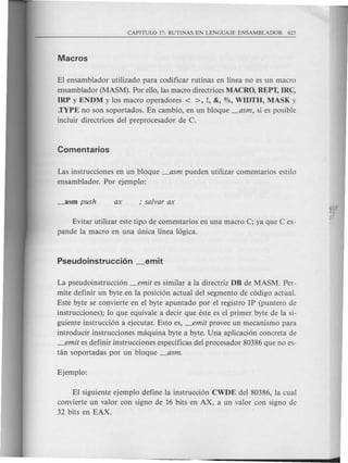 El ensamblador utilizado para codificar rutinas en linea no es un macro
ensamblador (MASM). Par ella, las macro directrices MACRO, REPT, IRC,
IRP y ENDM y los macro operadores < >, !, &, 0,10, WIDTH, MASK y
.TYPE no son soportados. En cambio, en un bloque _asm, si es posible
incluir directrices del preprocesador de C.
Las instrucciones en un bloque _asm pueden utilizar comentarios estilo
ensamblador. Par ejemplo:
Evitar utilizar este tipo de comentarios en una macro C; ya que C ex-
pande la macro en una unica linea 16gica.
La pseudoinstrucci6n _emit es similar ala directriz DB de MASM. Per-
mite definir un byte en la posici6n actual del segmento de c6digo actual.
Este byte se convierte en el byte apuntado por el registro IP (puntero de
instrucciones); 10 que equivale a decir que este es el primer byte de la si-
guiente instrucci6n a ejecutar. Esto es, _emit provee un mecanismo para
introducir instrucciones maquina byte a byte. Una aplicaci6n can creta de
_emit es definir instrucciones especificas del procesador 80386 que no es-
tan soportadas por un bloque _asm.
El siguiente ejemplo define la instrucci6n CWDE del 80386, la cual
convierte un valor can signo de 16 bits en AX, a un valor can signa de
32 bits en EAX.
 