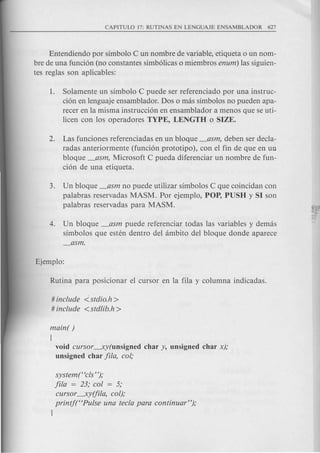 Entendiendo por simbolo C un nombre de v<;lriable,etiqueta 0 un nom-
bre de una funci6n (no constantes simb61icas 0 miembros enum) las siguien-
tes reglas son aplicables':
1. Solamente un simbolo C puede ser referenciado par una ins truc-
ci6n en lenguaje ensamblador. Dos 0 mas simbolos no pueden apa-
recer en la misma instrucci6n en ensamblador a menos que se uti-
licen con los operadores TYPE, LENGTH 0 SIZE.
2. Las funciones referenciadas en un bloque _asm, deben ser decla-
radas anteriormente (funci6n prototipo), con el fin de que en un
bloque _asm, Microsoft C pueda diferenciar un nombre de fun-
ci6n de una etiqueta.
3. Un bloque _asm no puede utilizar simbolos C que coincidan con
palabras reservadas MASM. Por ejemplo, POP, PUSH y SI son
palabras reservadas para MASM.
4. Un bloque _asm puede referenciar todas las variables y demas
simbolos que esten dentro del ambito del bloque donde aparece
_asm.
# include <:stdio.h >
# include <std!ib.h>
main( )
(
void cursor-----xy(unsigned char y, unsigned char x);
unsigned char fila, co!;
system ("cls ");
-Fila= 23· co! = 5·J' , ,
cursor-----xy(fila,co!);
printj("Pu!se una tecla para continuar");
l
 