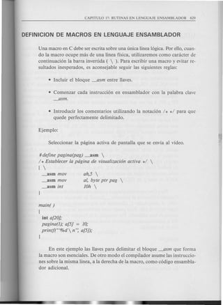 Una macro en C debe seI:escrita sobre una unica linea 16gica.Por ello, cuan-
do la macro ocupe mas de una linea fisica, utilizaremos como canicter de
continuaci6n la barra invertida (  ). Para escribir una macro y evitar re-
sultados inesperados, es aconsejable seguir las siguientes reglas:
• Comenzar cada instrucci6n en ensamblador con la palabra clave
_asm.
• Introducir los comentarios utilizando la notaci6n / * */ para que
quede perfectamente delimitado.
# define pagina(pag) _asm 
/ * Establecer la pdgina de visualizaci6n activa */ 
[ 
_asm mov
_asm mov
_asm int
ah,5 
ai, byte ptr pag 
10h 
main( )
[
int a[20];
pagina(1); a[5] = 10;
printf(H%d n': a[5J);
}
En este ejemplo las Havespara delimitar el bloque _asm que forma
la macro son esenciales. De otro modo el compilador asume las instruccio-
nes sobre la misma linea, ala derecha de la macro, como c6digo ensambla-
dor adicional.
 