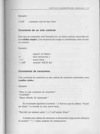 Este tipo de constantes esta formado por un unico caracter encerrado en-
tre comillas simples. Una secuencia de escape es considerada como un uni-
co canicter.
espacio en blanco
letra minuscula x
nueva linea
canicter ASCII Ese
' n'
,  x1B'
Una constante de caracteres es una cadena de caracteres encerrados entre
comillas dobles.
"Esto es una eonstante de earaeteres"
"3.1415926 "
"Paseo Pereda 10, Santander"
En el ejemplo siguiente el car<icter  n fuerza a que la cadena "0 pul-
sar Enter" se escriba en una nueva linea.
Cuando una cadena de caracteres es demasiado larga puede utilizarse
el canicter "  " como canicter de continuaci6n.
 