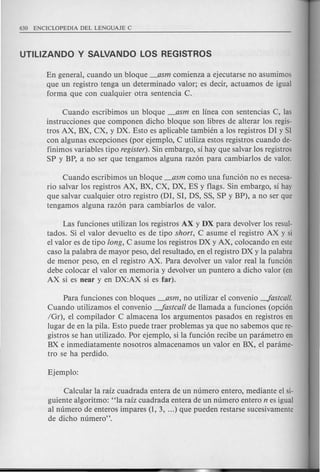 En general, cuando un bloque _asm comienza a ejecutarse no asumimos
que un registro tenga un determinado valor; es decir, actuamos de igual
forma que con cualquier otra sentencia C.
Cuando escribimos un bloque _asm en linea con sentencias C, las
instrucciones que componen dicho bloque son libres de alterar los regis-
tros AX, BX, CX, y DX. Esto es aplicable tambien a los registros DI y Sl
con algunas excepciones (por ejemplo, C utiliza estos registros cuando de-
finimos variables tipo register).Sin embargo, si hay que salvar los registros
SP y BP, a no ser que tengamos alguna raz6n para cambiarlos de valor.
Cuando escribimos un bloque _asm como una funci6n no es necesa-
rio salvar los registros AX, BX, CX, DX, ES y flags. Sin embargo, si hay
que salvar cualquier otro registro (DI, SI, DS, SS, SP y BP), a no ser que
tengamos alguna raz6n para cambiarlos de valor.
Las funciones utilizan los registros AX y DX para devolver los resul-
tados. Si el valor devuelto es de tipo short, C asume el registro AX y si
el valor es de tipo long, C asume los registros DX y AX, colocando en este
caso la palabra de mayor peso, del resultado, en el registro DX y la palabra
de menor peso, en el registro AX. Para devolver un valor real la funci6n
debe colocar el valor en memoria y devolver un puntero a dicho valor (en
AX si es near y en DX:AX si es far).
Para funciones con bloques _asm, no utilizar eI convenio -Jastcall.
Cuando utilizamos el convenio -Jastcall de Hamada a funciones (opci6n
/Gr), e1compilador C almacena los argumentos pasados en registros en
lugar de en la pila. Esto puede traer problemas ya que no sabemos que re-
gistros se han utilizado. Por ejemplo, si la funci6n recibe un panimetro en
BX e inmediatamente nosotros almacenamos un valor en BX, el panime-
tro se ha perdido.
Calcular la raiz cuadrada entera de un numero entero, mediante el si-
guiente algoritmo: "la raiz cuadrada entera de un numero entero n es igual
al numero de enteros impares (1, 3, ...) que pueden restarse sucesivamente
de dicho numero".
 