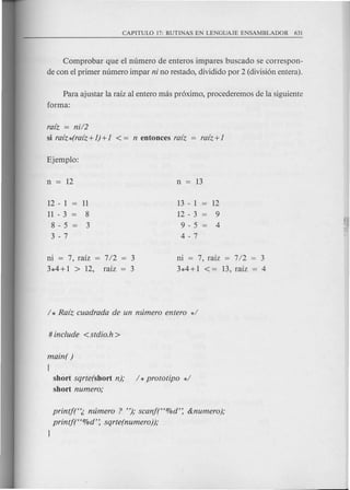 Comprobar que el numero de enteros impares buscado se correspon-
de con el primer numero impar ni no restado, dividido por 2 (division entera).
Para ajustar la raiz al entero mas proximo, procederemos de la siguiente
forma:
raiz = nU2
si raiz*(raiz+])+] < = n entonces raiz
12 - 1
11 - 3
8 - 5
3 - 7
13 - 1
12 - 3
9 - 5
4 - 7
ni = 7, raiz = 7/2
3*4+1 > 12, raiz
ni = 7, raiz = 7/2 = 3
3*4+1 < = 13, raiz = 4
main( )
(
short sqrte(short n); / *prototipo */
short numero;
printft';, mimero ? "); scanft'%d': &numero);
printf(C<%d': sqrte(numero));
}
 