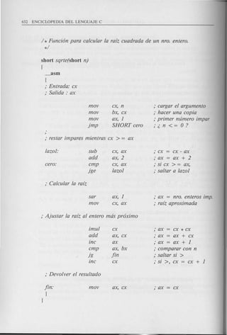 / * Funci6n para ea/eu/ar /a ra[z euadrada de un nro. entero.
*/
short sqrte(short n)
{
_asm
{
; Entrada: ex
; Salida: ax
mov
mov
mov
jmp
ex, n
bx, ex
ax, 1
SHORT eero
; eargar e/ argumento
; haeer una eopia
; primer numero impar
;;.n<=O?
/azol: sub ex, ax ; ex = ex - ax
add ax, 2 ;ax=ax+2
eero: emp ex, ax ; si ex > = ax,
jge /azol ; saltar a /azol
sar
mov
ax, 1
ex, ax
; ax = nro. enteros imp.
; ra[z aproximada
imu/
add
ine
emp
jg
ine
fin:
J
ex
ax, ex
ax
ax, bx
fin
ex
;ax ex*ex
; ax ax + ex
;ax ax+l
; eomparar con n
; saltar si >
; si >, ex = ex + 1
 