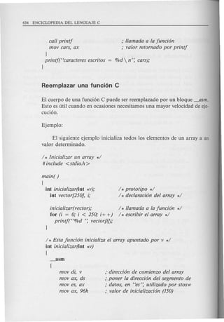 call printj
mov cars, ax
; llamada a la funci6n
; valor retornado por printj
}
printj("caracteres escritos
}
El cuerpo de una funci6n C puede ser reemplazado por un bloque _asm.
Esto es uti! cuando en ocasiones necesitamos una mayor velocidad de eje-
cuci6n.
El siguiente ejemplo inicializa todos los elementos de un array a un
valor determinado.
/ * Inicializar un array */
# include <stdio.h>
main( )
(
int inicializar(int *v);
int vector[250], i;
/ *prototipo */
/ * declaraci6n del array */
inicializar(vector );
for (i = 0; i < 250; i+ +)
printjt'%d ': vector[i]);
/ * llamada a la funci6n */
/ * escribir el array */
/ * Esta funci6n inicializa el array apuntado por v */
int inicializar(int *v)
{
mov di, v
movax, ds
moves, ax
movax,96h
;-direcci6n de comienzo del array
; poner la direcci6n del segmento de
; datos, en "es': utilizado por stosw
; valor de inicializaci6n (150)
 