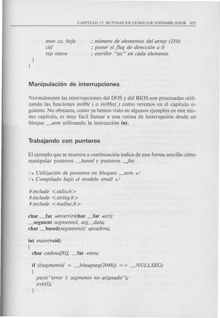 movex, Oxfa
cld
rep stosw
; numero de elementos (lei array (250)
; poner el pag de direeci6n a 0
; eseribir "ax" en eada elemento
Normalmente las interrupciones del DOS y del BIOS son procesadas utili-
zando las funciones int86( ) 0 int86x( ) como veremos en el capitulo si-
guiente. No obstante, como ya hemos visto en algunos ejemplos en este mis-
mo capitulo, es muy facil Hamar a una rutina de interrupci6n desde un
bloque _asm utilizando la instrucci6n into
El ejemplo que se muestra a continuaci6n indica de una forma sencilla c6mo
manipular punteros _based y punteros -far.
/ * Utilizaci6n de punteros en bloques _asm */
/ * Compi/ado bajo el modelo small */
# include <stdio.h>
# include <string.h >
# include <malloe.h >
char .-far *invertir(char _far *Str),o
-segment segmento1, seg_data,o
char _based(segmento1) *peadena,o
int main(void)
{
char eadena[81], _far *resu,o
if ((segmento1 = _bheapseg(2048)) = = -.NULLSEG)
{
puts("error 1: segmento no asignado"),o
exit(l),o
 
